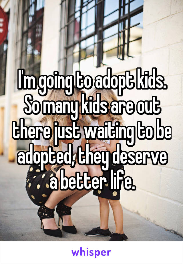 I'm going to adopt kids. So many kids are out there just waiting to be adopted, they deserve a better life.