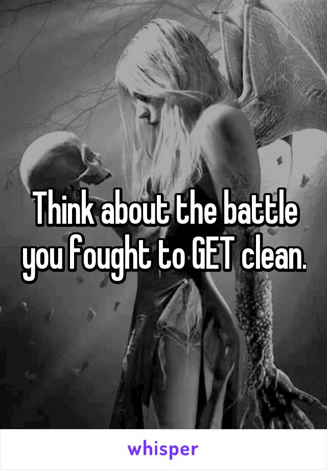Think about the battle you fought to GET clean.
