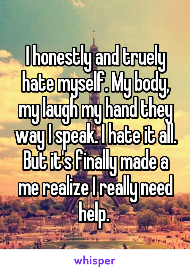 I honestly and truely hate myself. My body, my laugh my hand they way I speak. I hate it all. But it's finally made a me realize I really need help. 