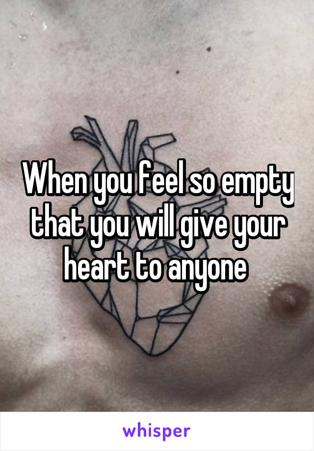 When you feel so empty that you will give your heart to anyone 