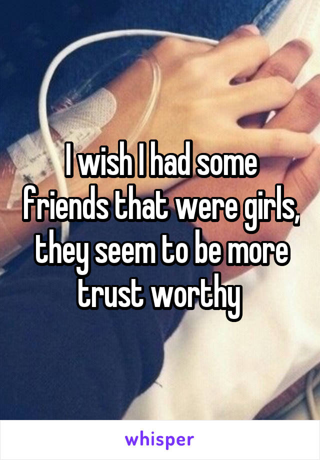 I wish I had some friends that were girls, they seem to be more trust worthy 