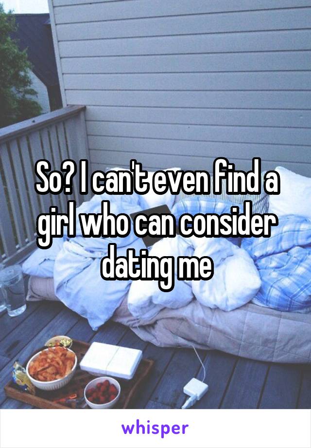 So? I can't even find a girl who can consider dating me