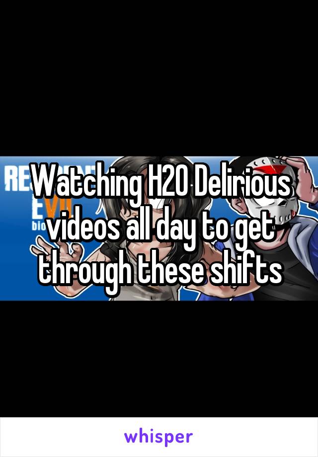 Watching H20 Delirious videos all day to get through these shifts