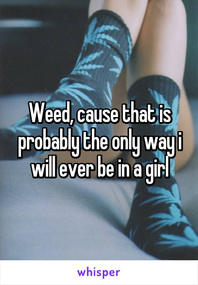 Weed, cause that is probably the only way i will ever be in a girl