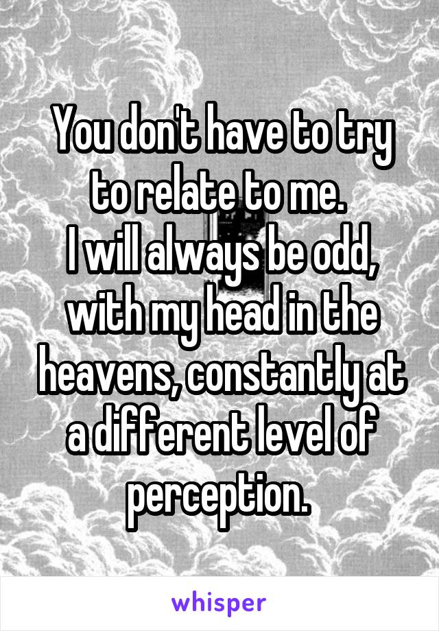 You don't have to try to relate to me. 
I will always be odd, with my head in the heavens, constantly at a different level of perception. 
