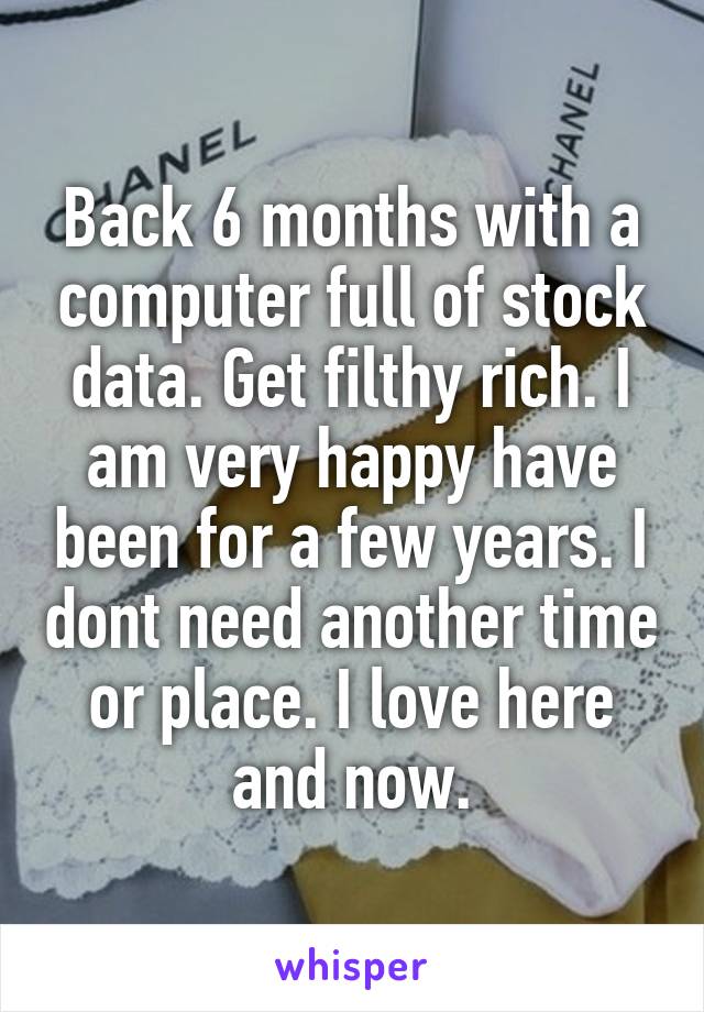 Back 6 months with a computer full of stock data. Get filthy rich. I am very happy have been for a few years. I dont need another time or place. I love here and now.