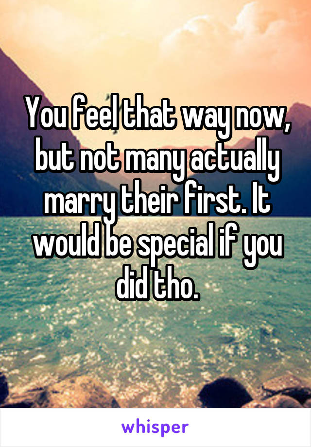 You feel that way now, but not many actually marry their first. It would be special if you did tho.
