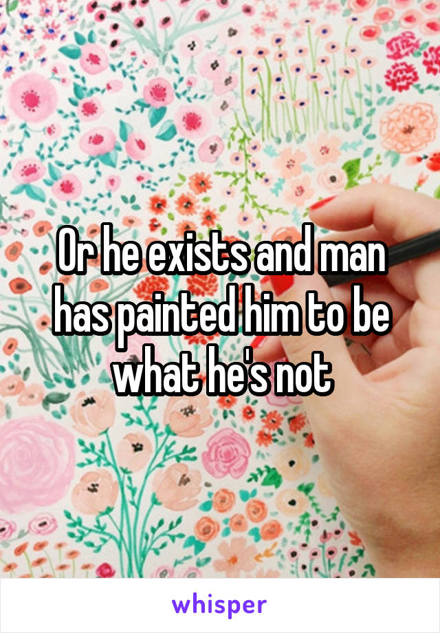 Or he exists and man has painted him to be what he's not
