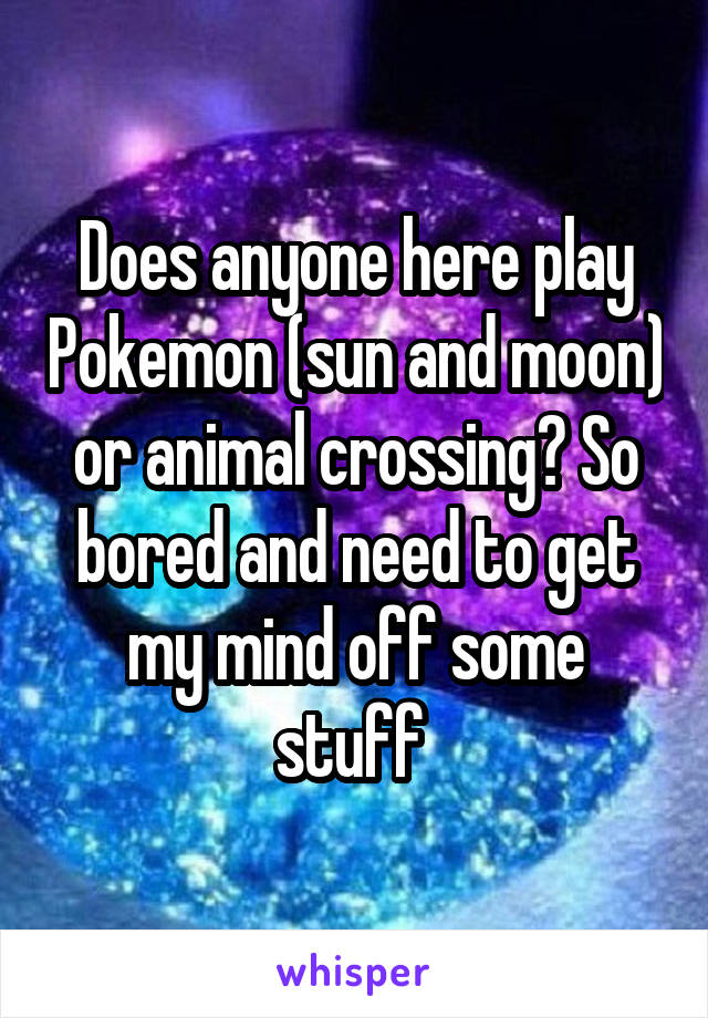 Does anyone here play Pokemon (sun and moon) or animal crossing? So bored and need to get my mind off some stuff 