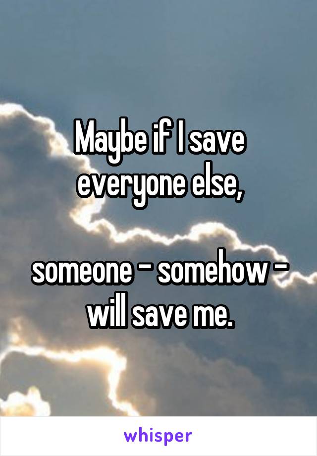Maybe if I save everyone else,

someone - somehow - will save me.