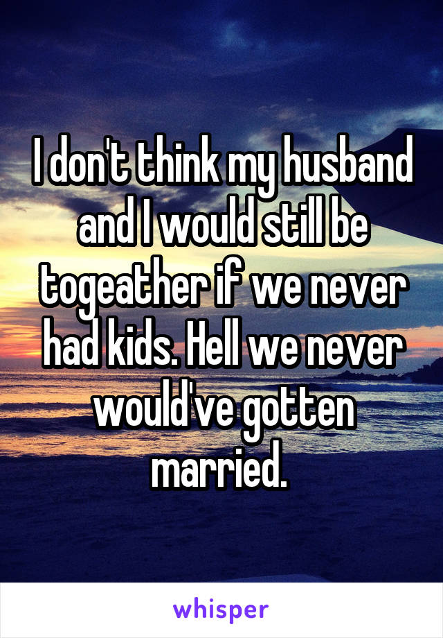 I don't think my husband and I would still be togeather if we never had kids. Hell we never would've gotten married. 
