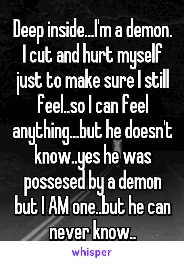 Deep inside...I'm a demon. I cut and hurt myself just to make sure I still feel..so I can feel anything...but he doesn't know..yes he was possesed by a demon but I AM one..but he can never know..