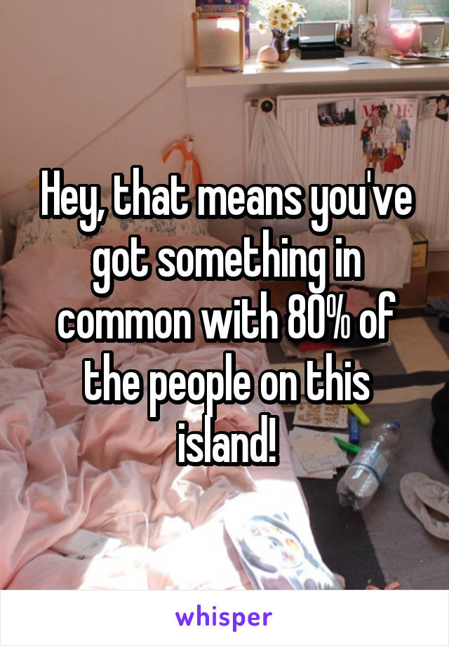Hey, that means you've got something in common with 80% of the people on this island!