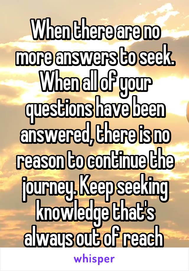 When there are no more answers to seek. When all of your questions have been answered, there is no reason to continue the journey. Keep seeking knowledge that's always out of reach 