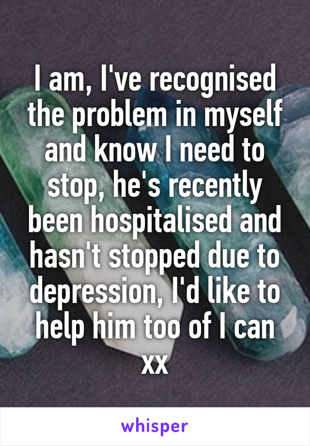 I am, I've recognised the problem in myself and know I need to stop, he's recently been hospitalised and hasn't stopped due to depression, I'd like to help him too of I can xx
