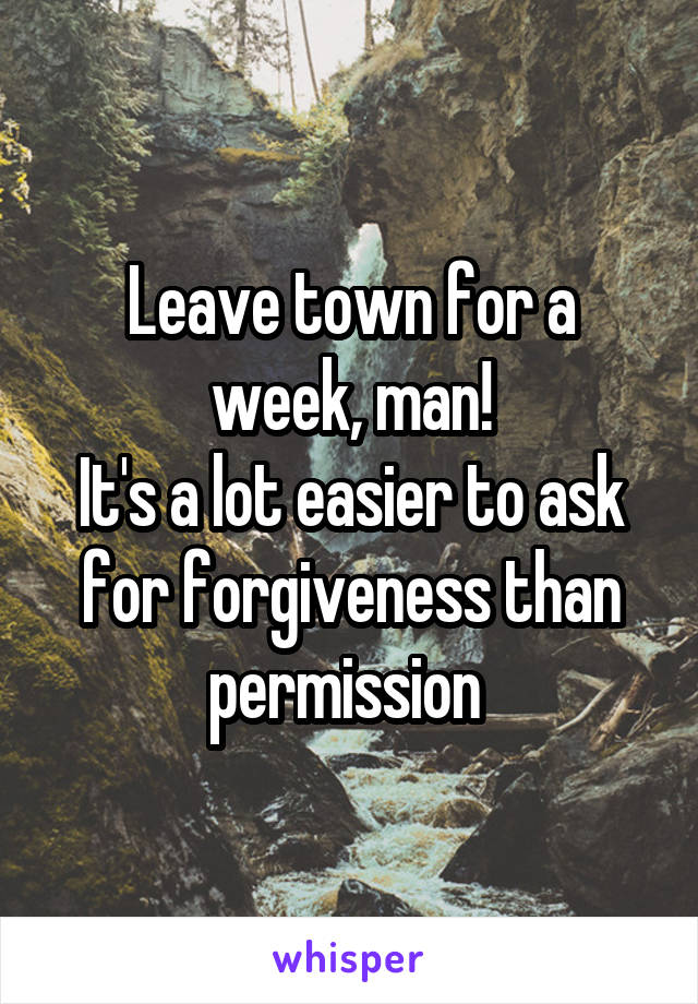 Leave town for a week, man!
It's a lot easier to ask for forgiveness than permission 