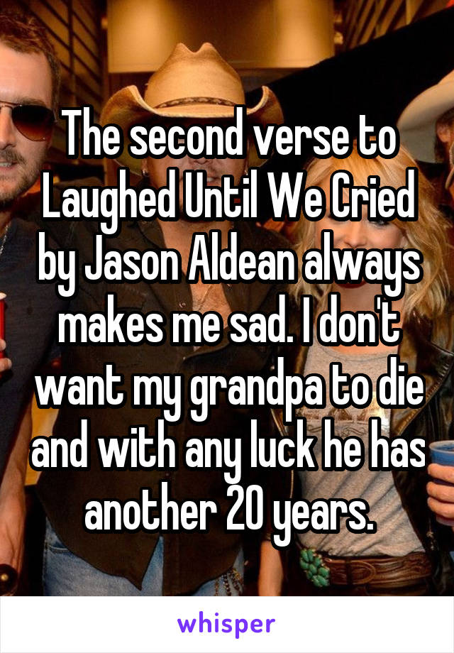 The second verse to Laughed Until We Cried by Jason Aldean always makes me sad. I don't want my grandpa to die and with any luck he has another 20 years.