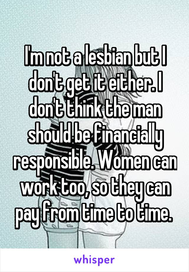 I'm not a lesbian but I don't get it either. I don't think the man should be financially responsible. Women can work too, so they can pay from time to time. 