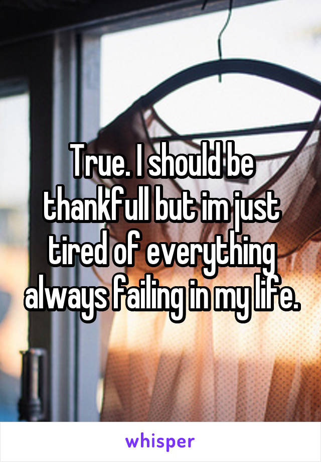True. I should be thankfull but im just tired of everything always failing in my life.