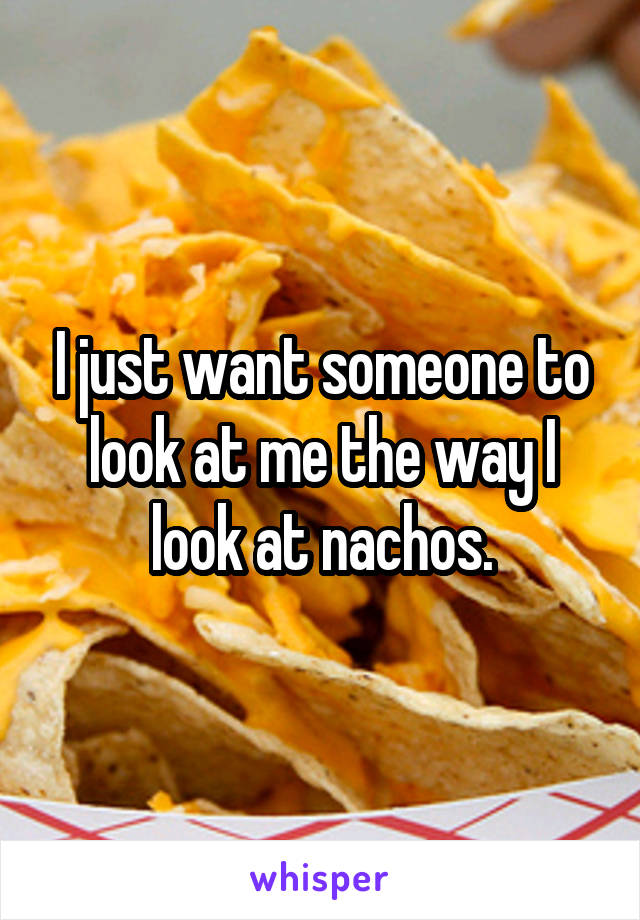 I just want someone to look at me the way I look at nachos.