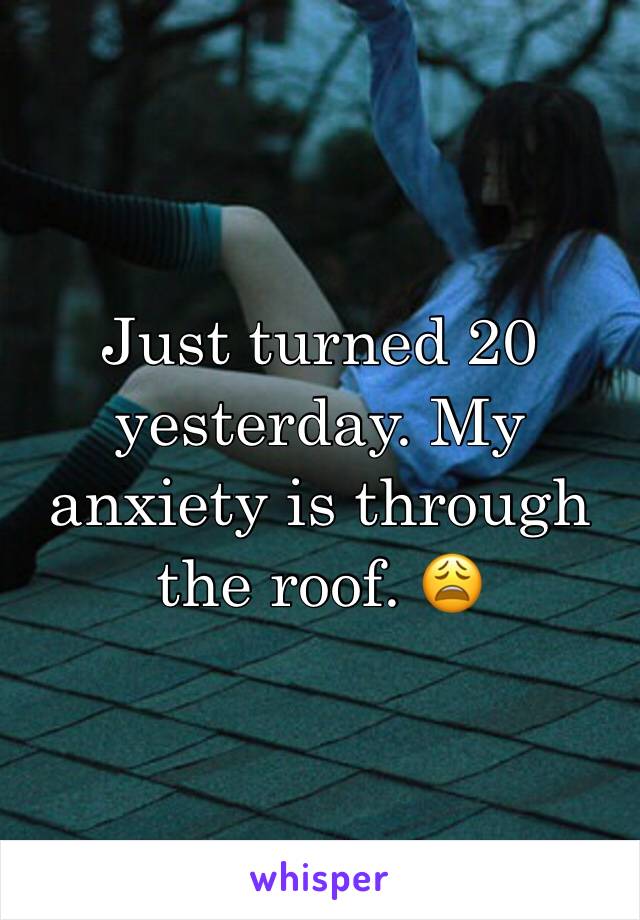 Just turned 20 yesterday. My anxiety is through the roof. 😩