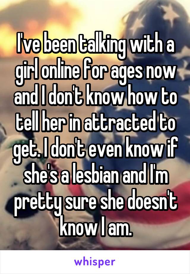 I've been talking with a girl online for ages now and I don't know how to tell her in attracted to get. I don't even know if she's a lesbian and I'm pretty sure she doesn't know I am.