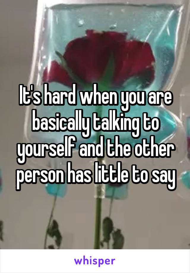It's hard when you are basically talking to yourself and the other person has little to say