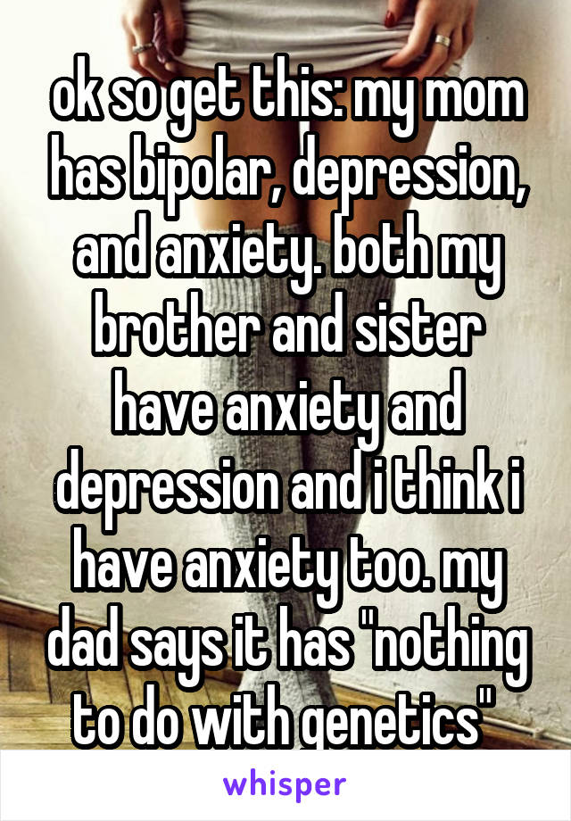 ok so get this: my mom has bipolar, depression, and anxiety. both my brother and sister have anxiety and depression and i think i have anxiety too. my dad says it has "nothing to do with genetics" 