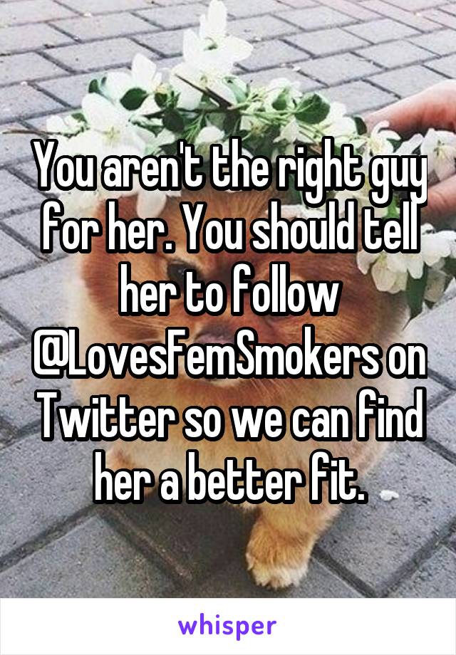 You aren't the right guy for her. You should tell her to follow @LovesFemSmokers on Twitter so we can find her a better fit.