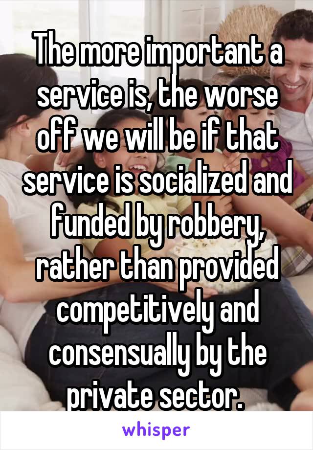The more important a service is, the worse off we will be if that service is socialized and funded by robbery, rather than provided competitively and consensually by the private sector. 