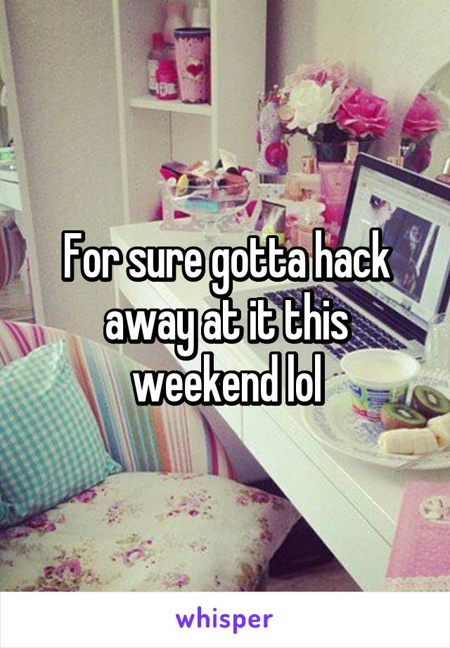 For sure gotta hack away at it this weekend lol