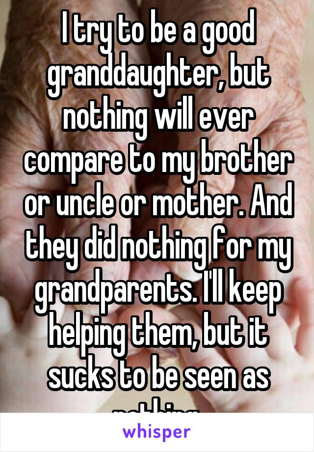 I try to be a good granddaughter, but nothing will ever compare to my brother or uncle or mother. And they did nothing for my grandparents. I'll keep helping them, but it sucks to be seen as nothing.