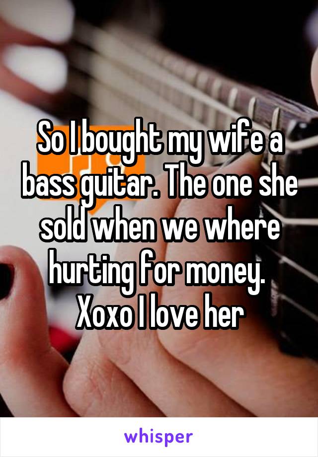 So I bought my wife a bass guitar. The one she sold when we where hurting for money. 
Xoxo I love her