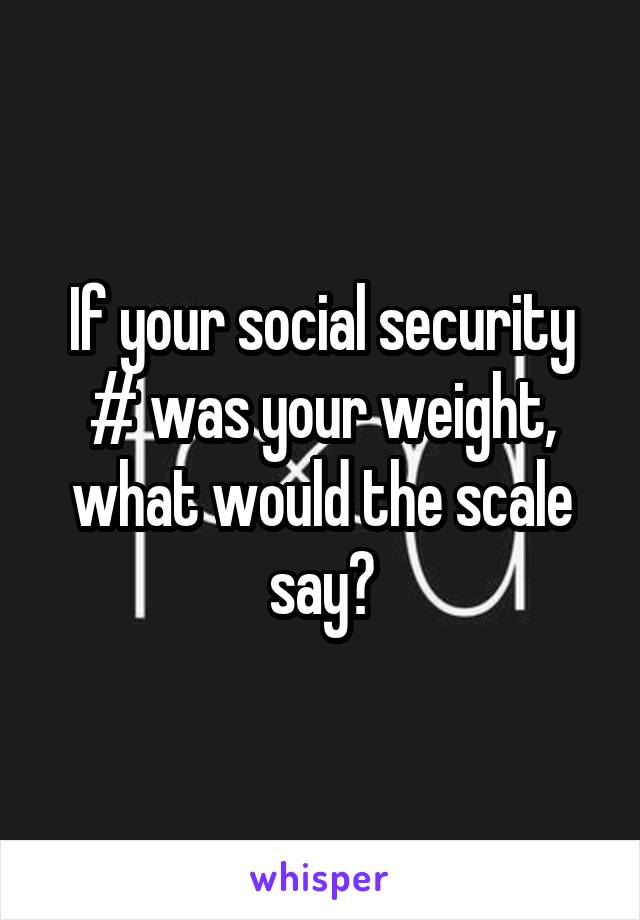 If your social security # was your weight, what would the scale say?