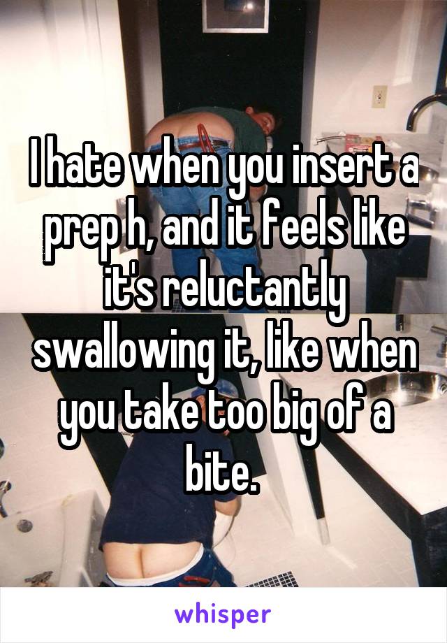 I hate when you insert a prep h, and it feels like it's reluctantly swallowing it, like when you take too big of a bite. 