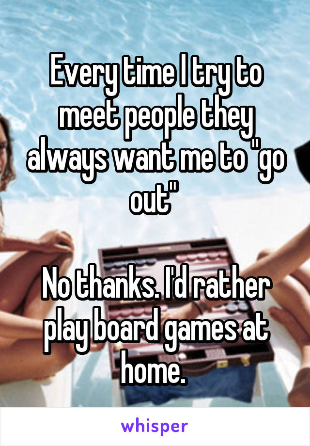 Every time I try to meet people they always want me to "go out" 

No thanks. I'd rather play board games at home. 