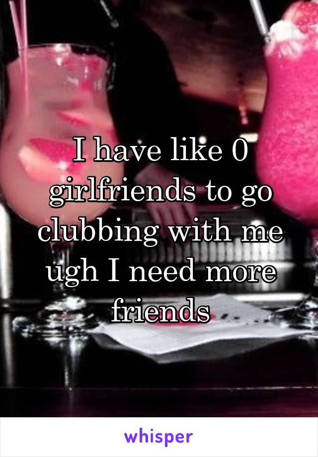 I have like 0 girlfriends to go clubbing with me ugh I need more friends