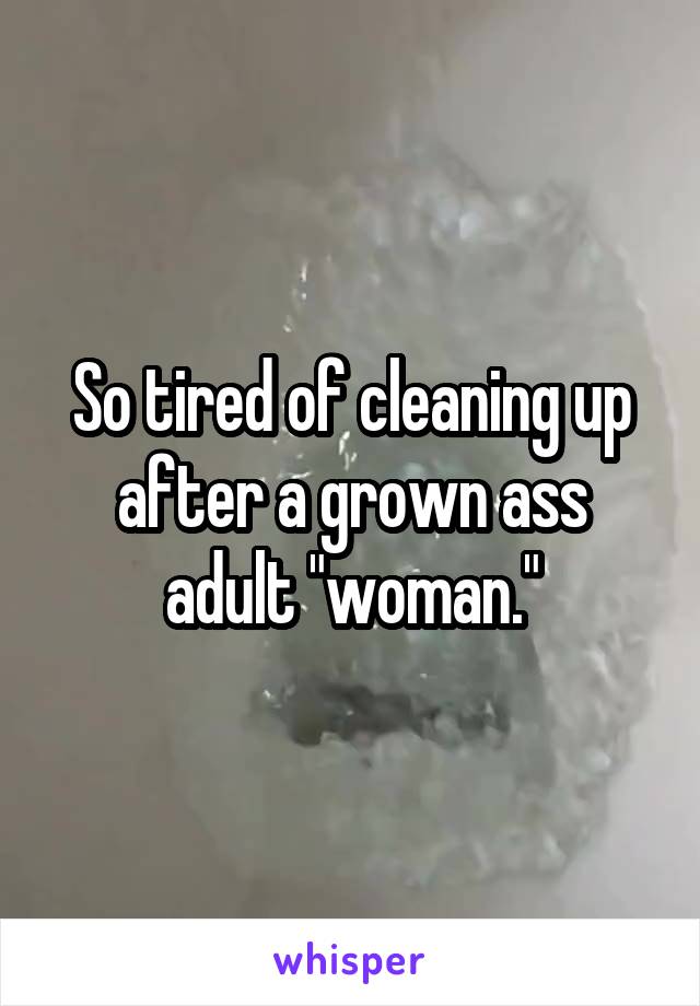 So tired of cleaning up after a grown ass adult "woman."