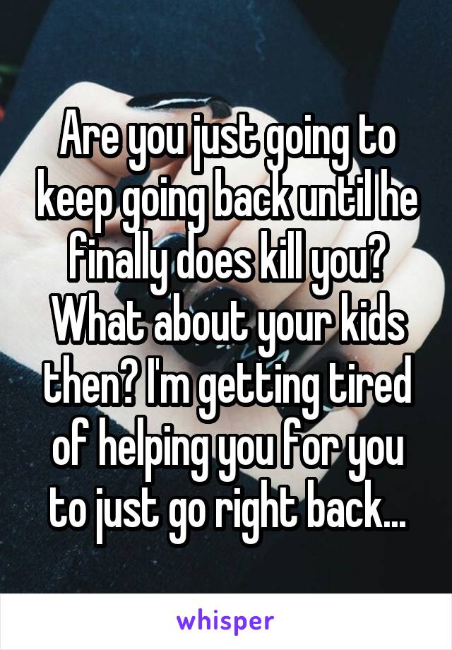Are you just going to keep going back until he finally does kill you? What about your kids then? I'm getting tired of helping you for you to just go right back...