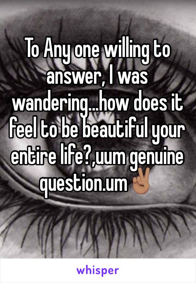 To Any one willing to answer, I was wandering...how does it feel to be beautiful your entire life?,uum genuine question.um✌🏽️