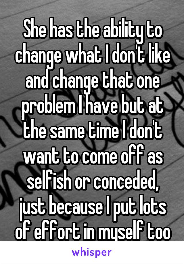 She has the ability to change what I don't like and change that one problem I have but at the same time I don't want to come off as selfish or conceded, just because I put lots of effort in myself too