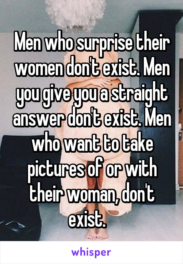 Men who surprise their women don't exist. Men you give you a straight answer don't exist. Men who want to take pictures of or with their woman, don't exist.   