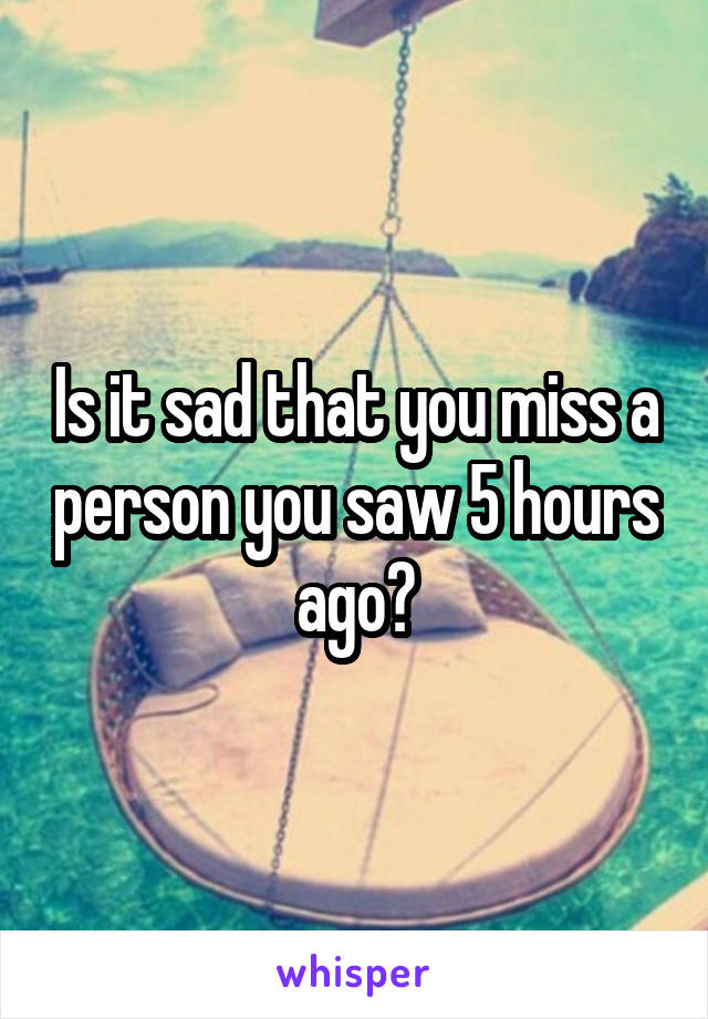 Is it sad that you miss a person you saw 5 hours ago?