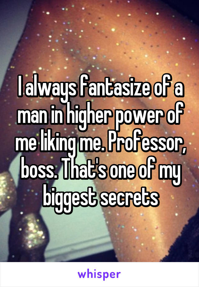I always fantasize of a man in higher power of me liking me. Professor, boss. That's one of my biggest secrets