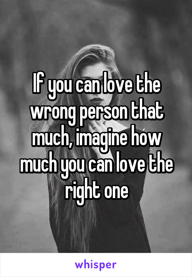 If you can love the wrong person that much, imagine how much you can love the right one