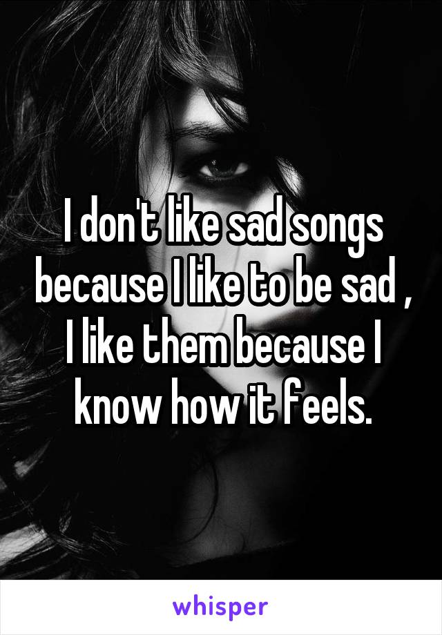 I don't like sad songs because I like to be sad , I like them because I know how it feels.