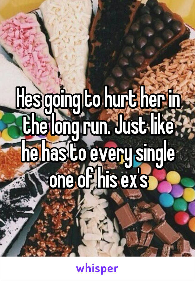 Hes going to hurt her in the long run. Just like he has to every single one of his ex's