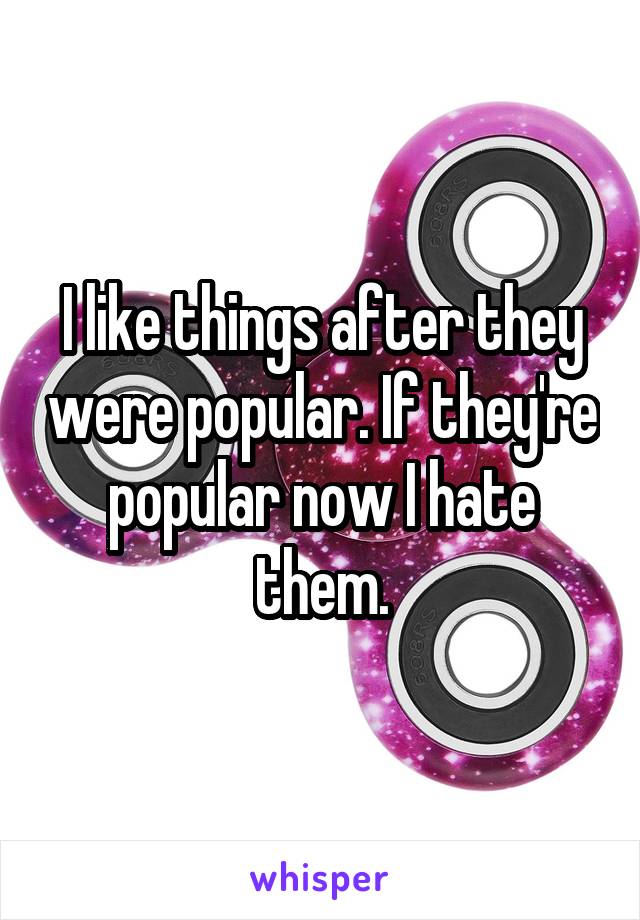 I like things after they were popular. If they're popular now I hate them.