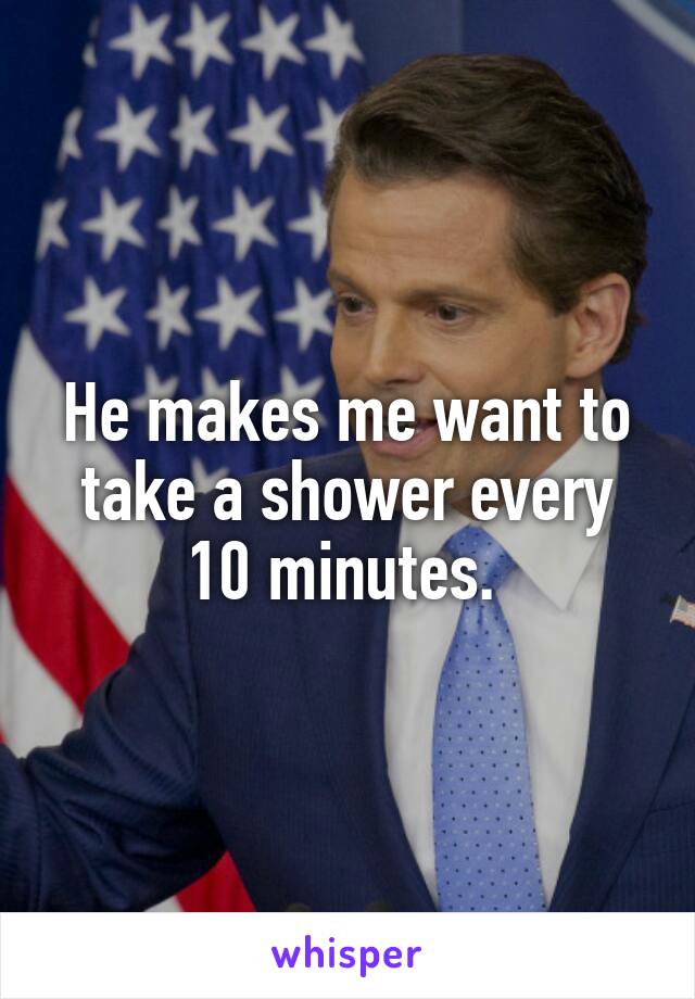 He makes me want to take a shower every 10 minutes. 