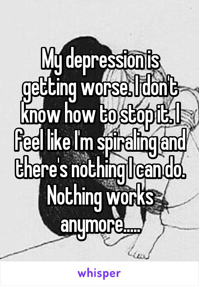 My depression is getting worse. I don't know how to stop it. I feel like I'm spiraling and there's nothing I can do. Nothing works anymore.....